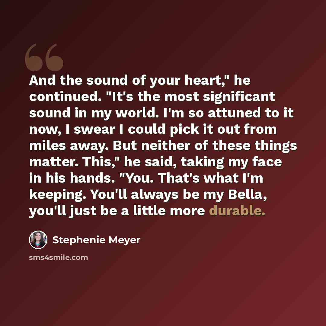 “And the sound of your heart," he continued. "It's the most significant sound in my world. I'm so attuned to it now, I swear I could pick it out from miles away. But neither of these things matter. This," he said, taking my face in his hands. "You. That's what I'm keeping. You'll always be my…” quote by Stephenie Meyer