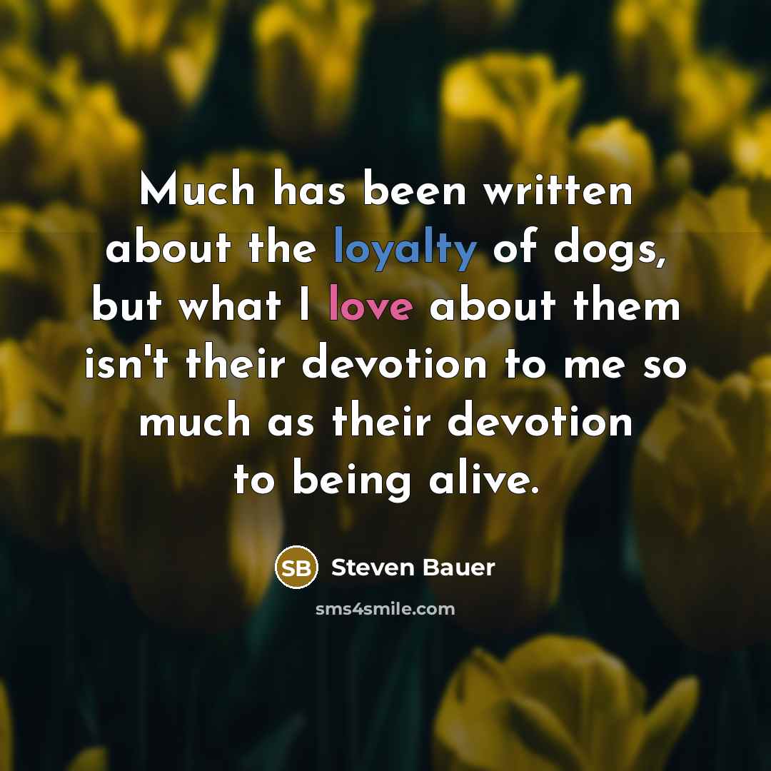 “Much has been written about the loyalty of dogs, but what I love about them isn't their devotion to me so much as their devotion to being alive.” quote by Steven Bauer