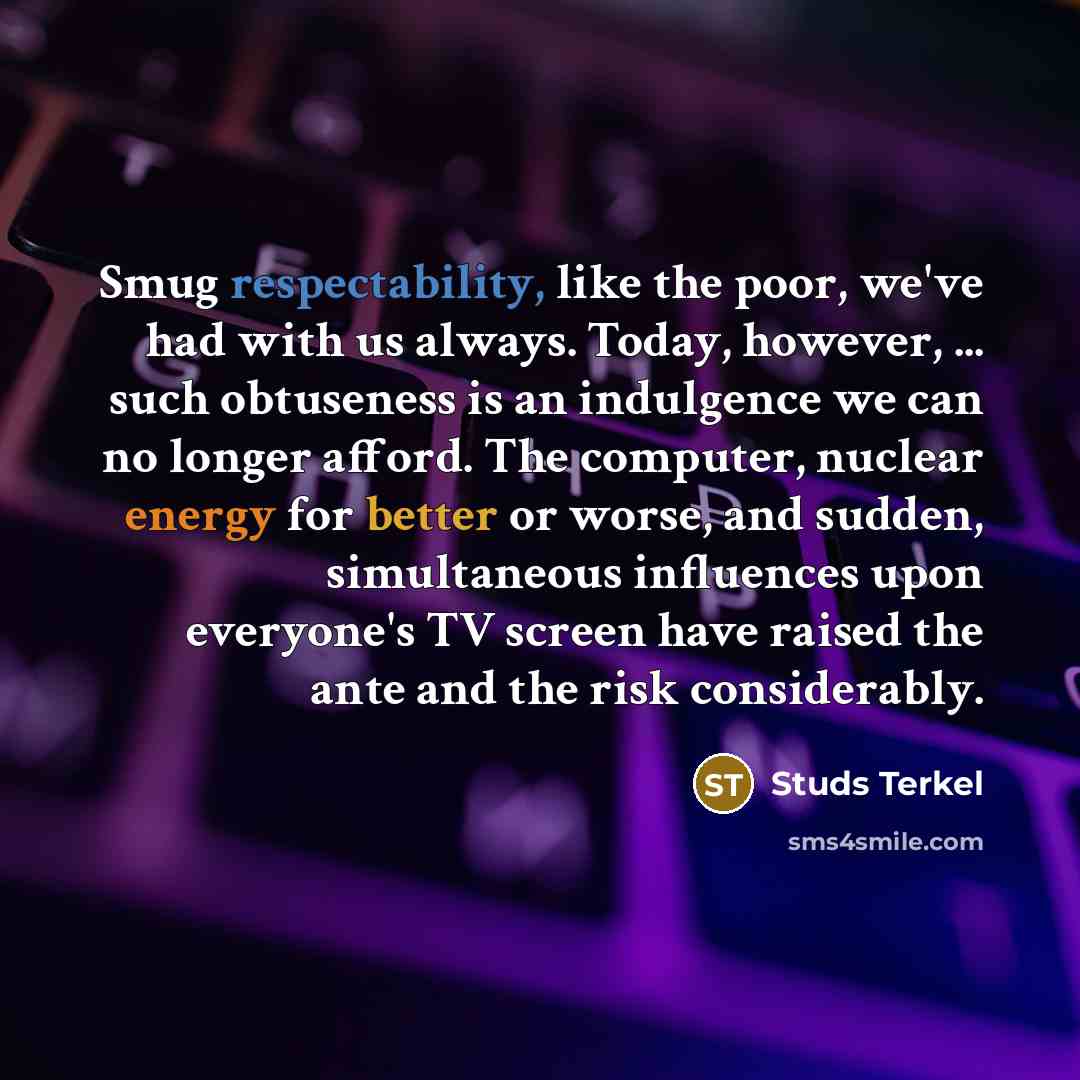 “Smug respectability, like the poor, we've had with us always. Today, however, ... such obtuseness is an indulgence we can no longer afford. The computer, nuclear energy for better or worse, and sudden, simultaneous influences upon everyone's TV screen have raised the ante and the risk considerably.” quote by Studs Terkel