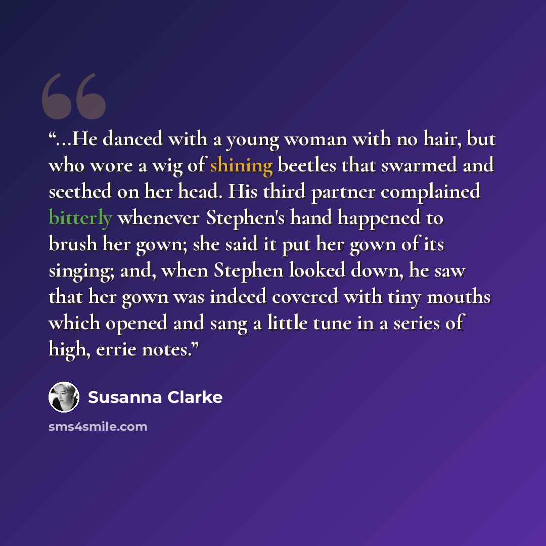 “...He danced with a young woman with no hair, but who wore a wig of shining beetles that swarmed and seethed on her head. His third partner complained bitterly whenever Stephen's hand happened to brush her gown; she said it put her gown of its singing; and, when Stephen looked down, he saw that…” quote by Susanna Clarke