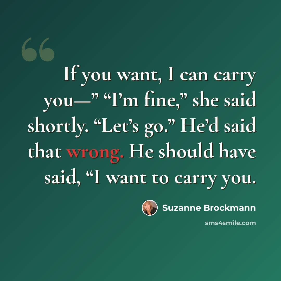 “If you want, I can carry you—” “I’m fine,” she said shortly. “Let’s go.” He’d said that wrong. He should have said, “I want to carry you.” quote by Suzanne Brockmann