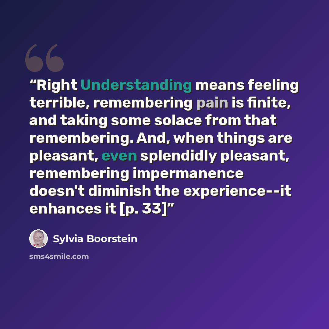 “Right Understanding means feeling terrible, remembering pain is finite, and taking some solace from that remembering. And, when things are pleasant, even splendidly pleasant, remembering impermanence doesn't diminish the experience--it enhances it [p. 33]” quote by Sylvia Boorstein