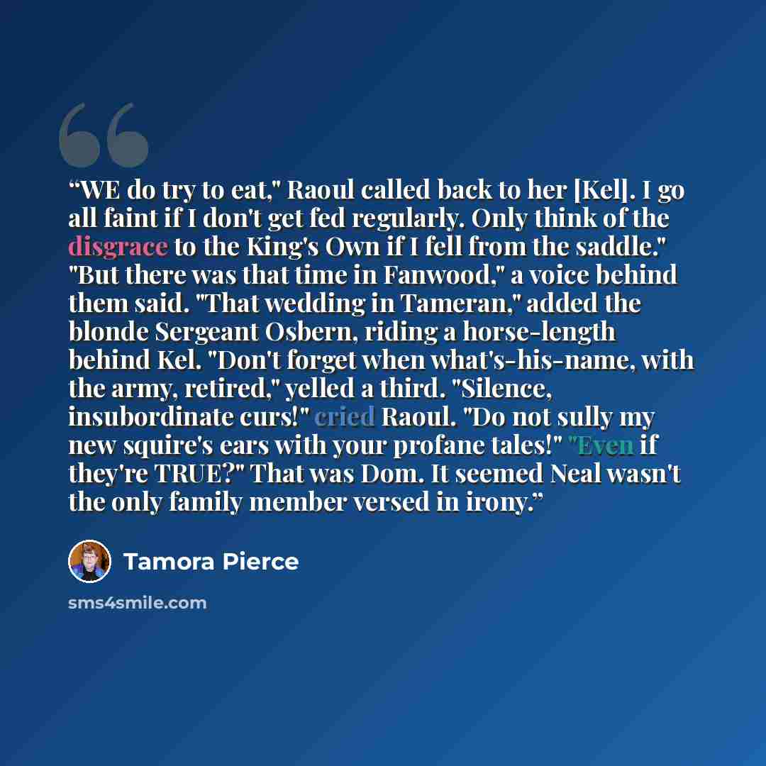“WE do try to eat," Raoul called back to her [Kel]. I go all faint if I don't get fed regularly. Only think of the disgrace to the King's Own if I fell from the saddle." "But there was that time in Fanwood," a voice behind them said. "That wedding in Tameran," added the blonde Sergeant Osbern…” quote by Tamora Pierce
