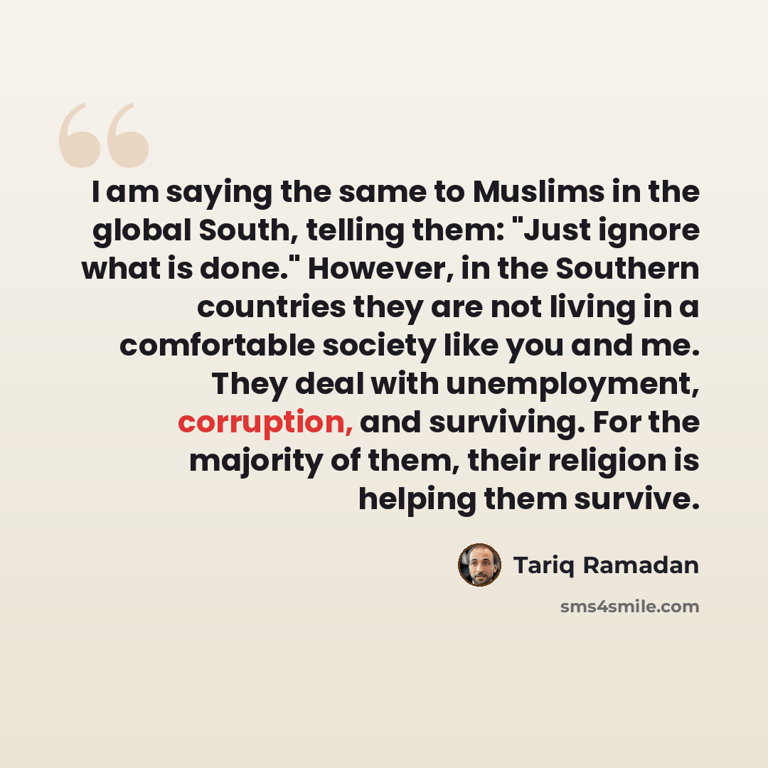 “I am saying the same to Muslims in the global South, telling them: "Just ignore what is done." However, in the Southern countries they are not living in a comfortable society like you and me. They deal with unemployment, corruption, and surviving. For the majority of them, their religion is…” quote by Tariq Ramadan