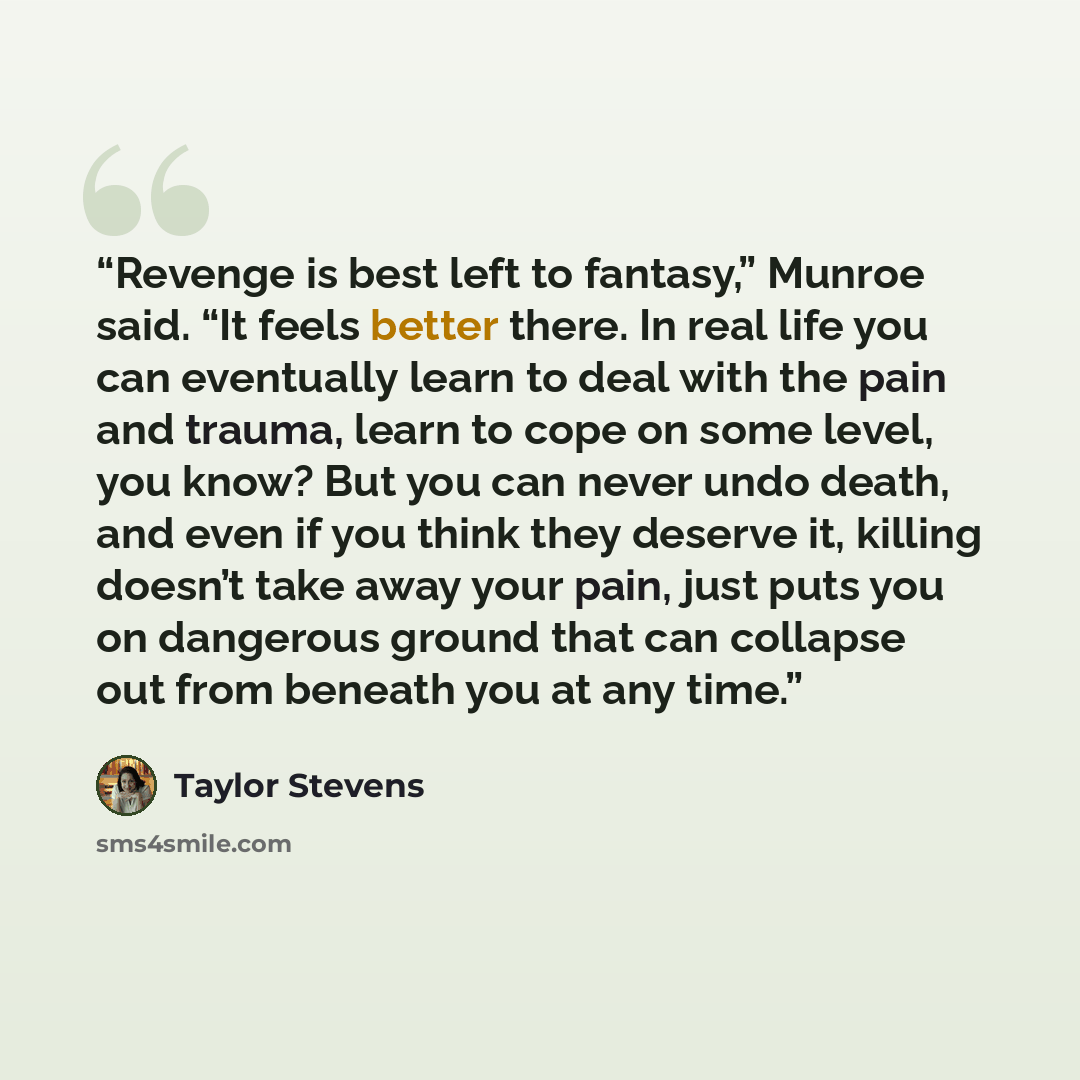 “Revenge is best left to fantasy,” Munroe said. “It feels better there. In real life you can eventually learn to deal with the pain and trauma, learn to cope on some level, you know? But you can never undo death, and even if you think they deserve it, killing doesn’t take away your pain, just puts…” quote by Taylor Stevens