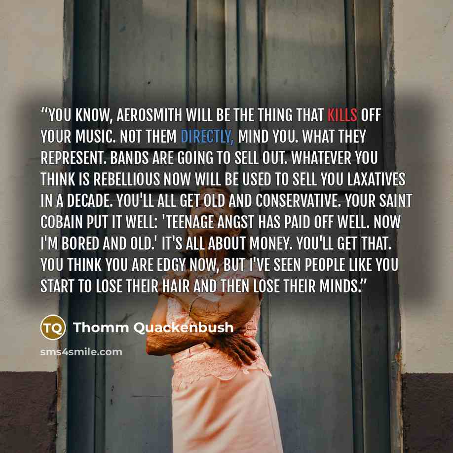 “You know, Aerosmith will be the thing that kills off your music. Not them directly, mind you. What they represent. Bands are going to sell out. Whatever you think is rebellious now will be used to sell you laxatives in a decade. You'll all get old and conservative. Your Saint Cobain put it well…” quote by Thomm Quackenbush