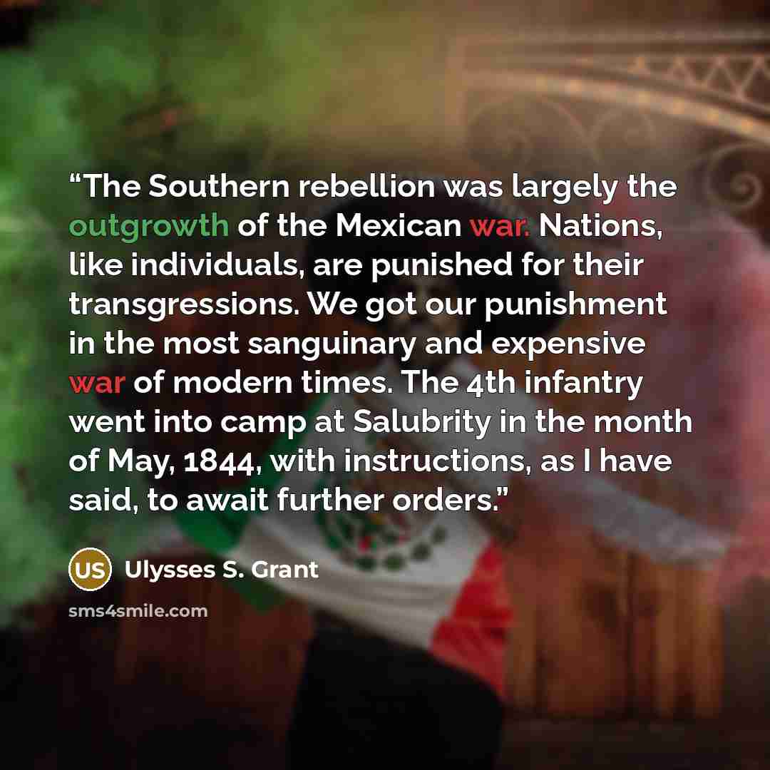 “The Southern rebellion was largely the outgrowth of the Mexican war. Nations, like individuals, are punished for their transgressions. We got our punishment in the most sanguinary and expensive war of modern times. The 4th infantry went into camp at Salubrity in the month of May, 1844, with…” quote by Ulysses S. Grant