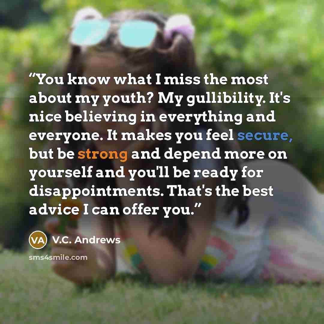 “You know what I miss the most about my youth? My gullibility. It's nice believing in everything and everyone. It makes you feel secure, but be strong and depend more on yourself and you'll be ready for disappointments. That's the best advice I can offer you.” quote by V.C. Andrews