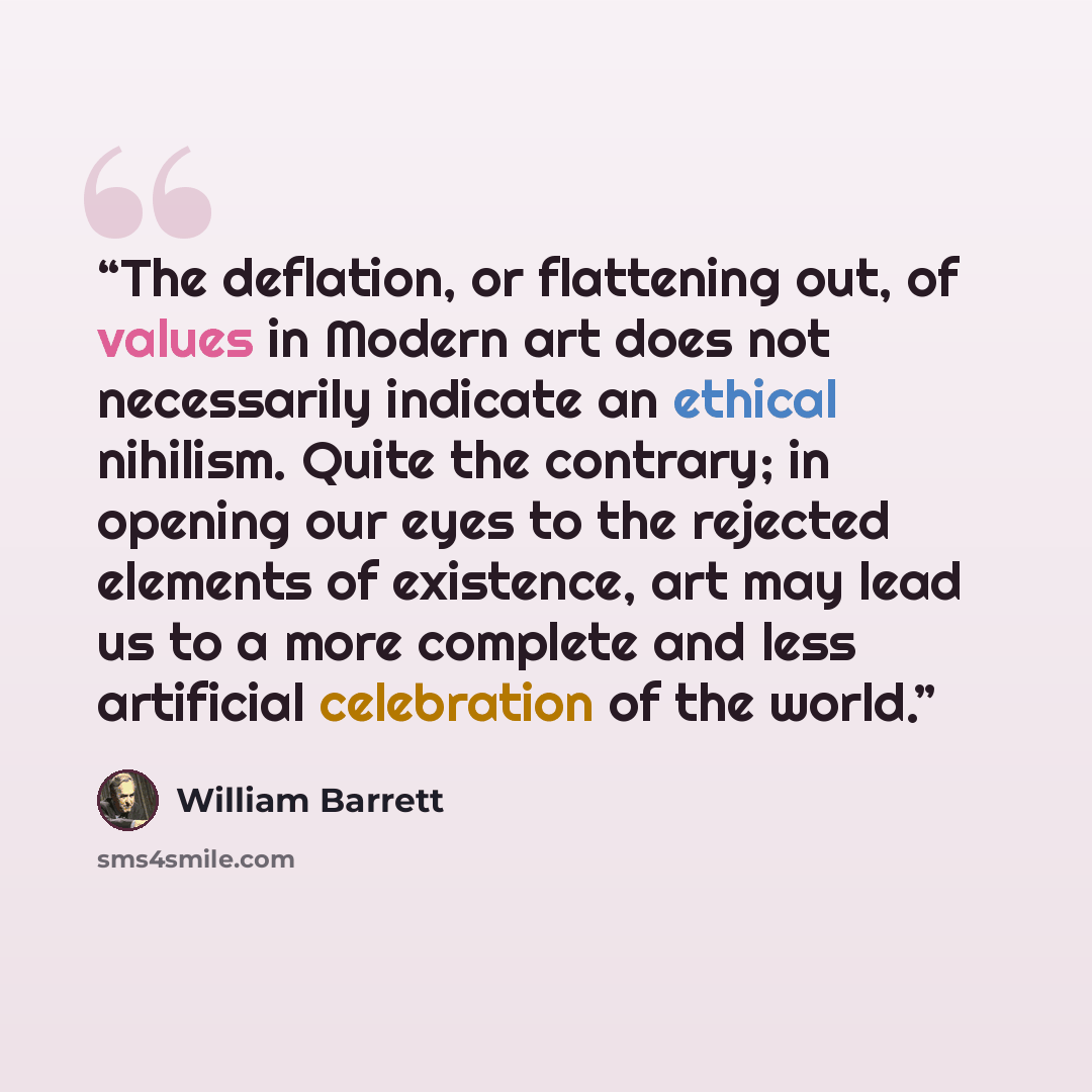 “The deflation, or flattening out, of values in Modern art does not necessarily indicate an ethical nihilism. Quite the contrary; in opening our eyes to the rejected elements of existence, art may lead us to a more complete and less artificial celebration of the world.” quote by William Barrett