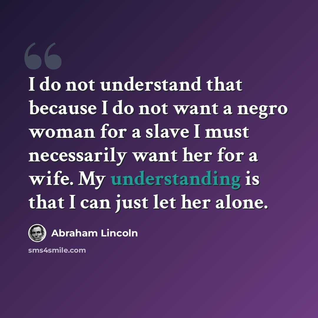 “I do not understand that because I do not want a negro woman for a slave I must necessarily want her for a wife. My understanding is that I can just let her alone.” quote by Abraham Lincoln
