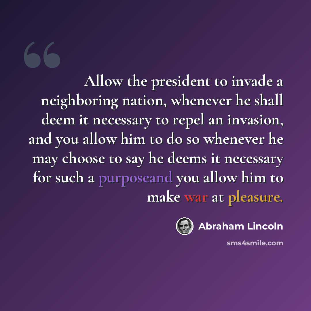 “Allow the president to invade a neighboring nation, whenever he shall deem it necessary to repel an invasion, and you allow him to do so whenever he may choose to say he deems it necessary for such a purposeand you allow him to make war at pleasure.” quote by Abraham Lincoln