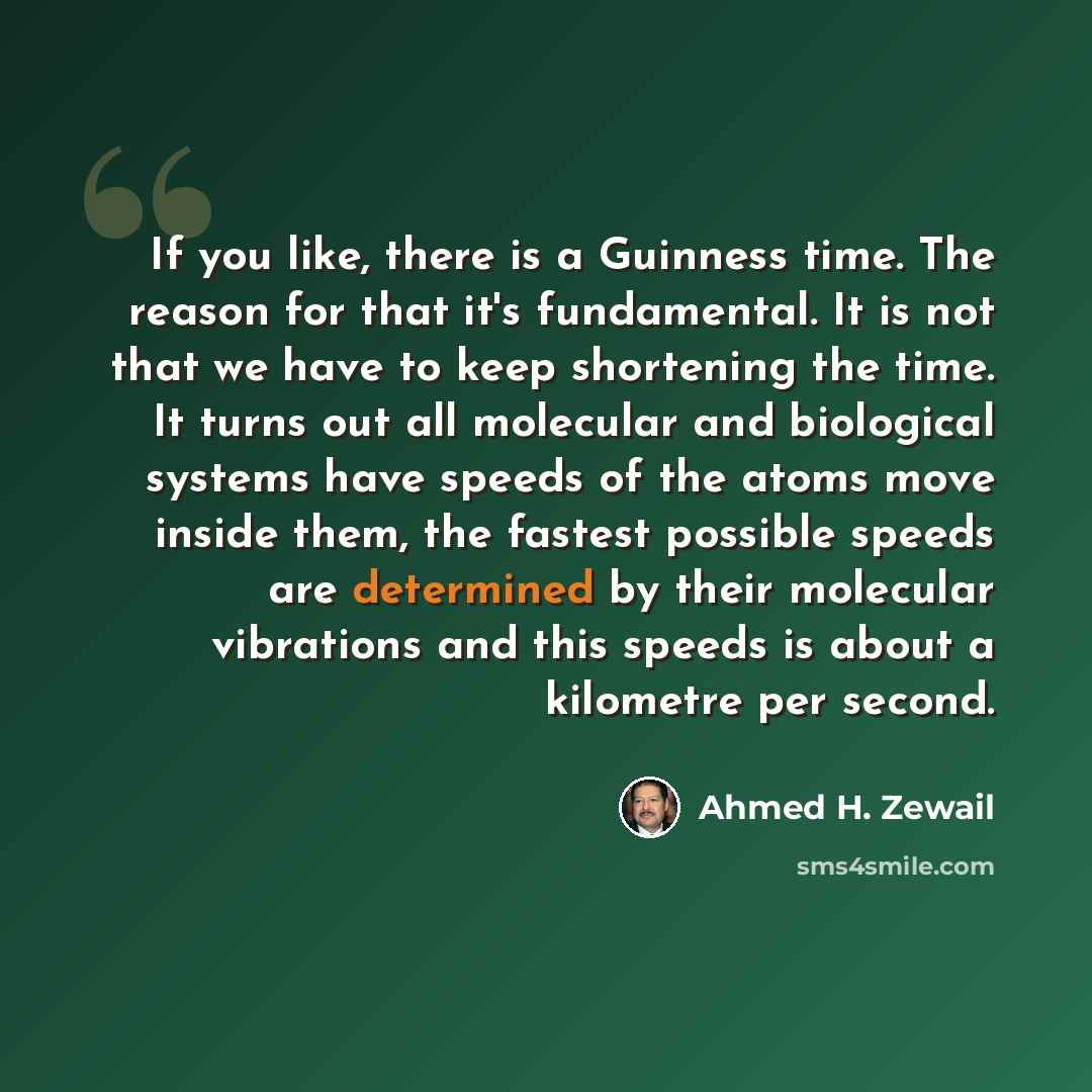 “If you like, there is a Guinness time. The reason for that it's fundamental. It is not that we have to keep shortening the time. It turns out all molecular and biological systems have speeds of the atoms move inside them, the fastest possible speeds are determined by their molecular vibrations and…” quote by Ahmed H. Zewail