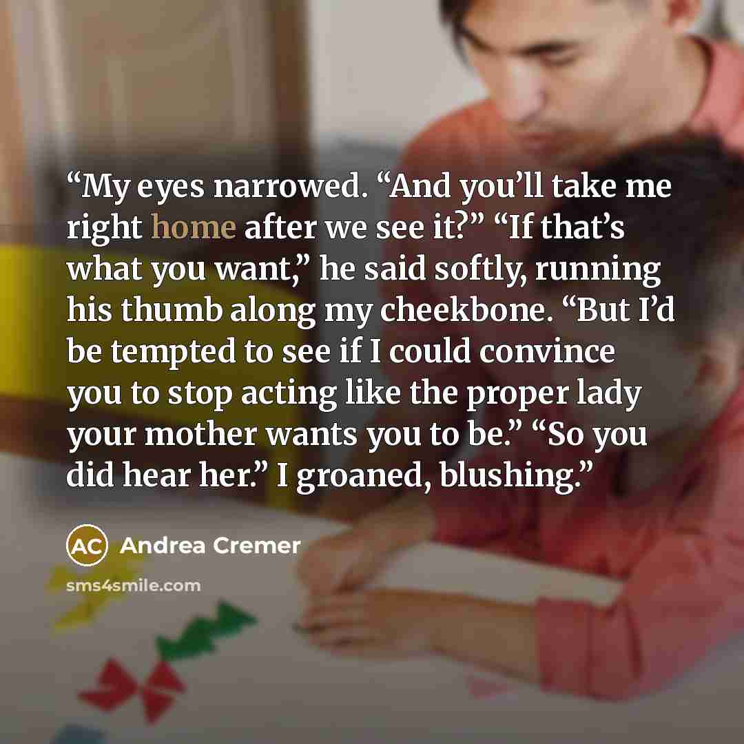 “My eyes narrowed. “And you’ll take me right home after we see it?” “If that’s what you want,” he said softly, running his thumb along my cheekbone. “But I’d be tempted to see if I could convince you to stop acting like the proper lady your mother wants you to be.” “So you did hear her.” I groaned…” quote by Andrea Cremer