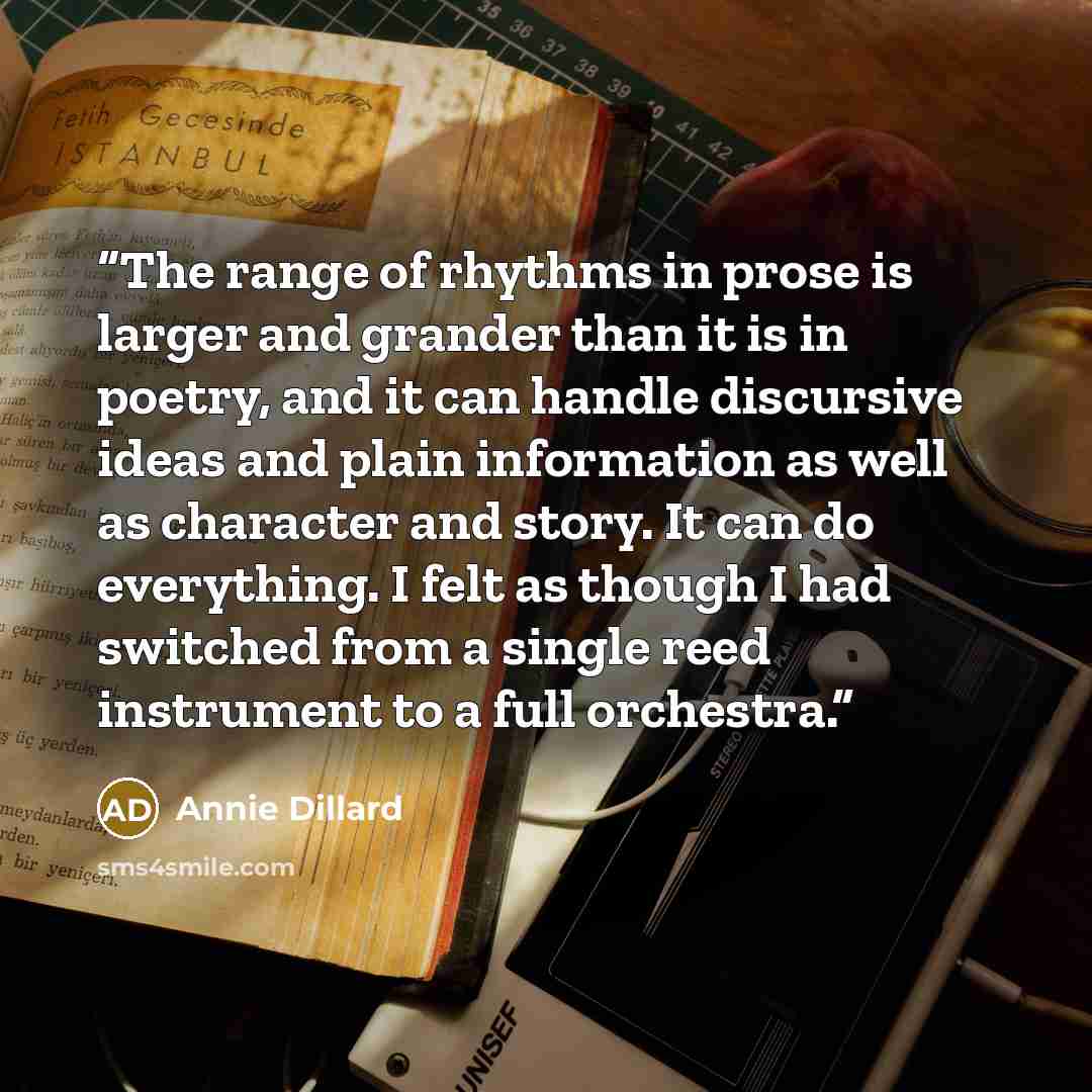 “The range of rhythms in prose is larger and grander than it is in poetry, and it can handle discursive ideas and plain information as well as character and story. It can do everything. I felt as though I had switched from a single reed instrument to a full orchestra.” quote by Annie Dillard