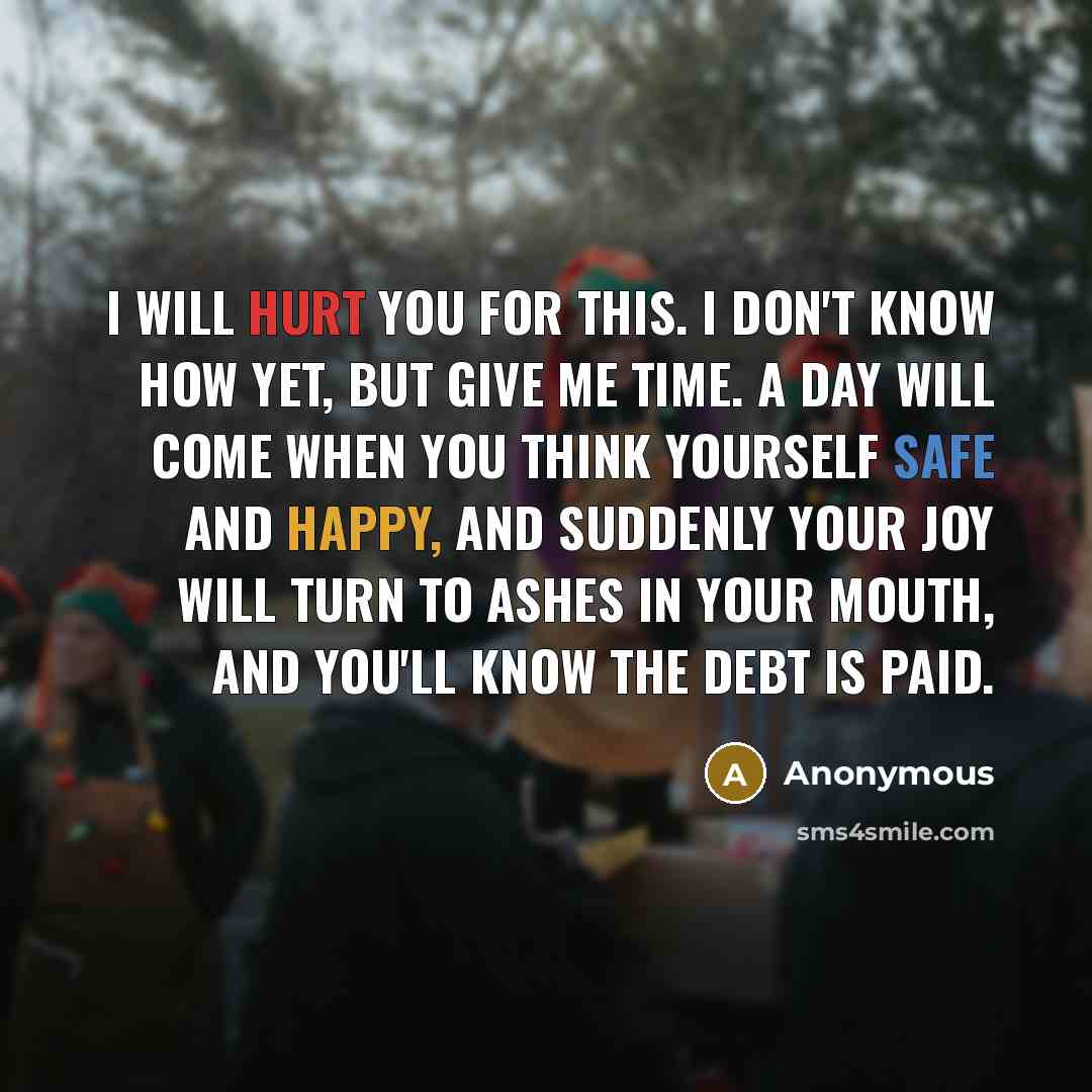 “I will hurt you for this. I don't know how yet, but give me time. A day will come when you think yourself safe and happy, and suddenly your joy will turn to ashes in your mouth, and you'll know the debt is paid.” quote by Anonymous