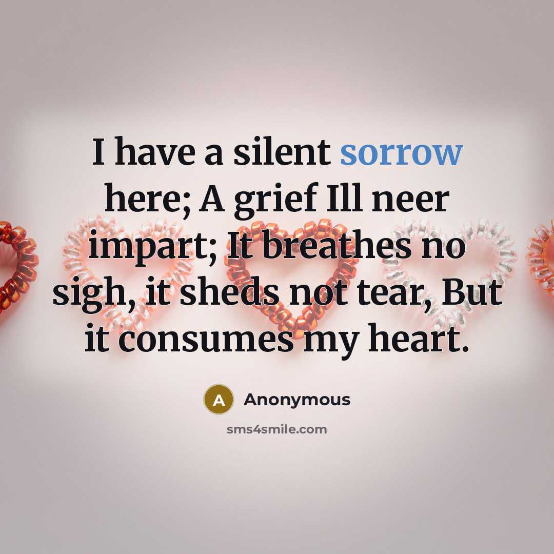 “I have a silent sorrow here; A grief Ill neer impart; It breathes no sigh, it sheds not tear, But it consumes my heart.” quote by Anonymous
