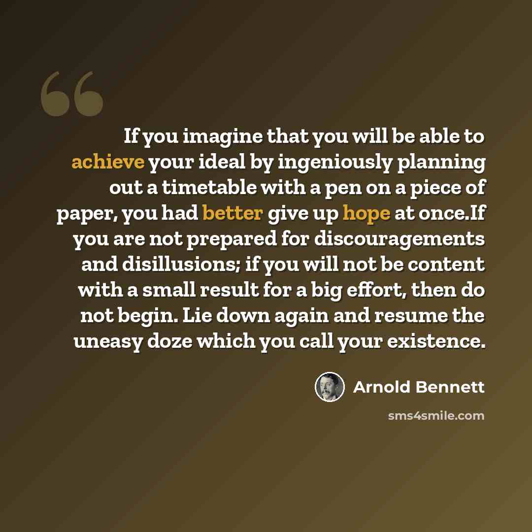 “If you imagine that you will be able to achieve your ideal by ingeniously planning out a timetable with a pen on a piece of paper, you had better give up hope at once.If you are not prepared for discouragements and disillusions; if you will not be content with a small result for a big effort, then…” quote by Arnold Bennett