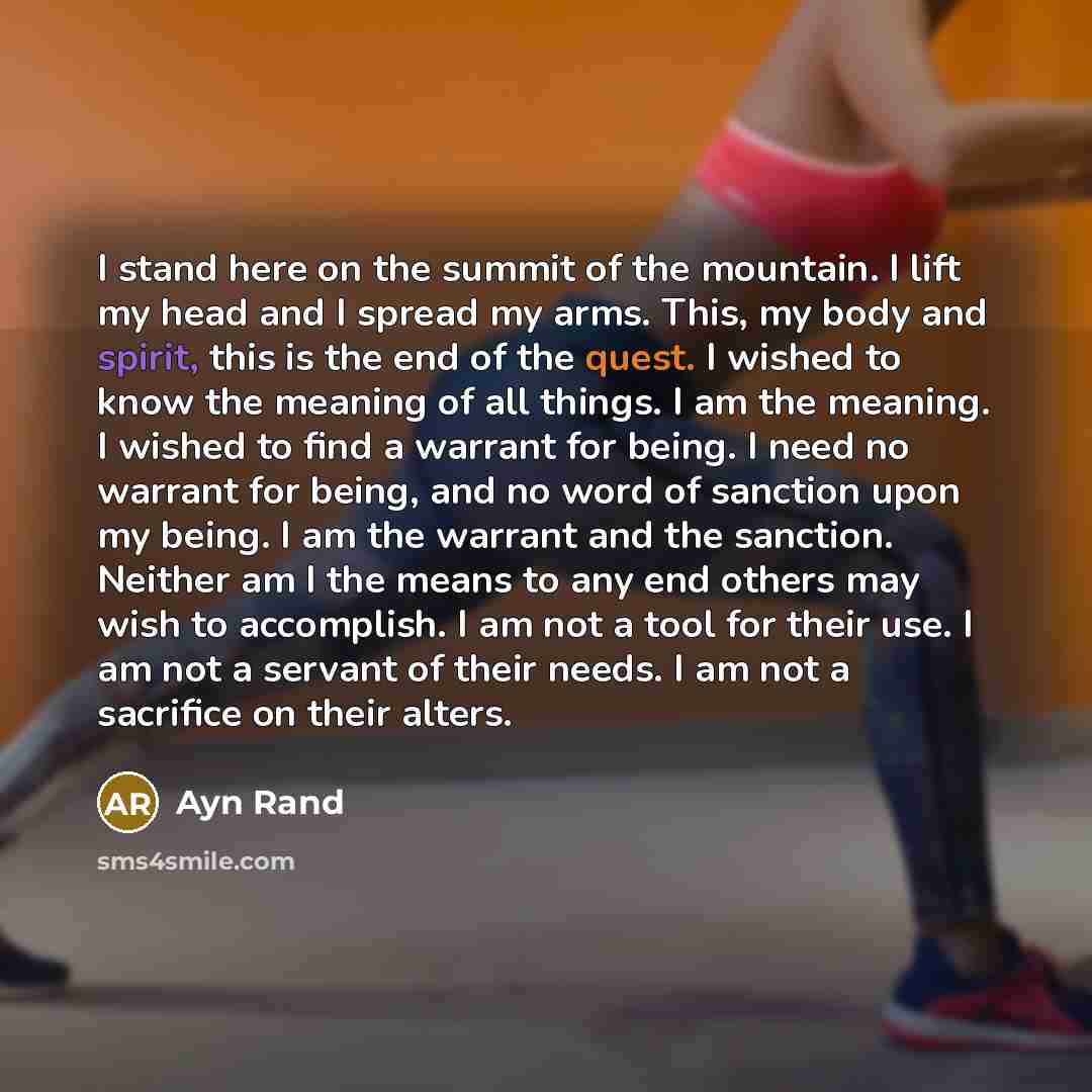 “I stand here on the summit of the mountain. I lift my head and I spread my arms. This, my body and spirit, this is the end of the quest. I wished to know the meaning of all things. I am the meaning. I wished to find a warrant for being. I need no warrant for being, and no word of sanction upon my…” quote by Ayn Rand
