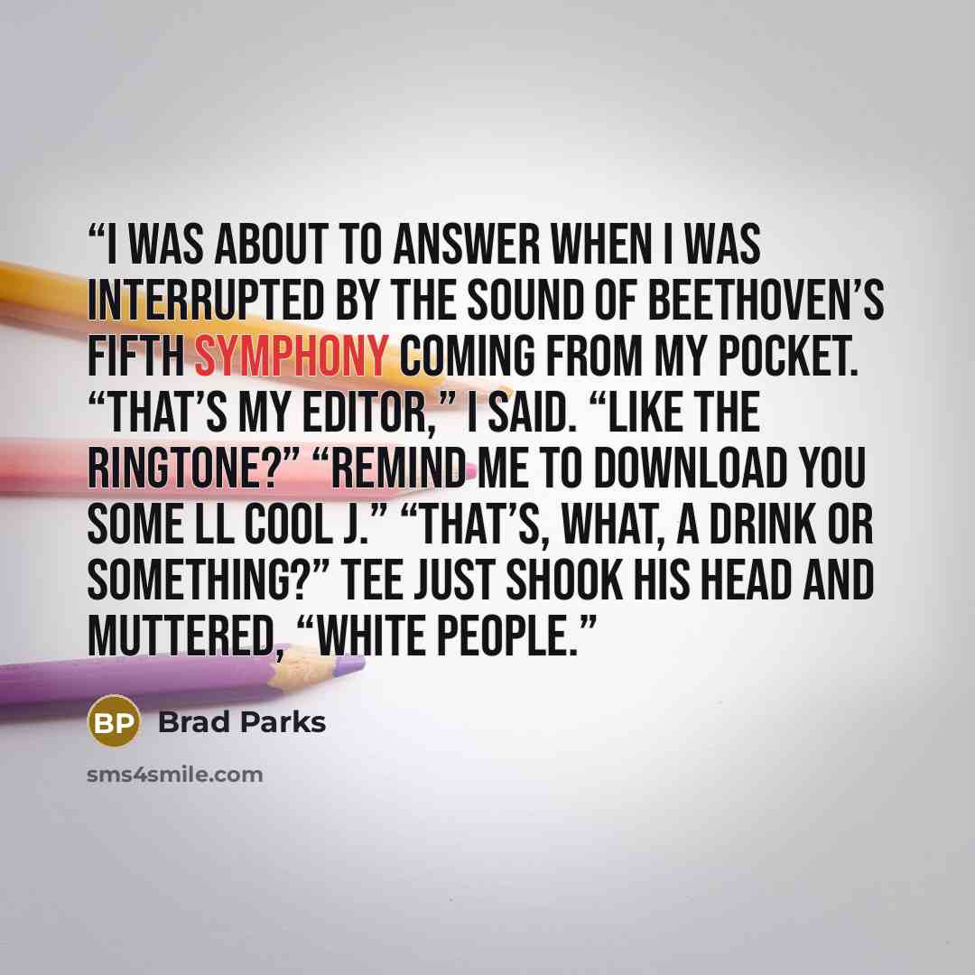 “I was about to answer when I was interrupted by the sound of Beethoven’s Fifth Symphony coming from my pocket. “That’s my editor,” I said. “Like the ringtone?” “Remind me to download you some LL Cool J.” “That’s, what, a drink or something?” Tee just shook his head and muttered, “White people.” quote by Brad Parks