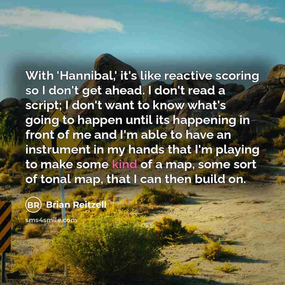 “With 'Hannibal,' it's like reactive scoring so I don't get ahead. I don't read a script; I don't want to know what's going to happen until its happening in front of me and I'm able to have an instrument in my hands that I'm playing to make some kind of a map, some sort of tonal map, that I can…” quote by Brian Reitzell