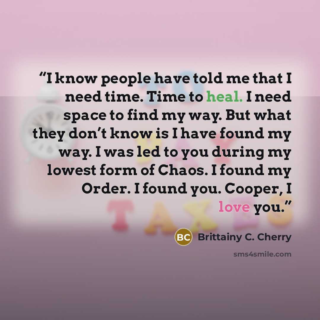 “I know people have told me that I need time. Time to heal. I need space to find my way. But what they don’t know is I have found my way. I was led to you during my lowest form of Chaos. I found my Order. I found you. Cooper, I love you.” quote by Brittainy C. Cherry