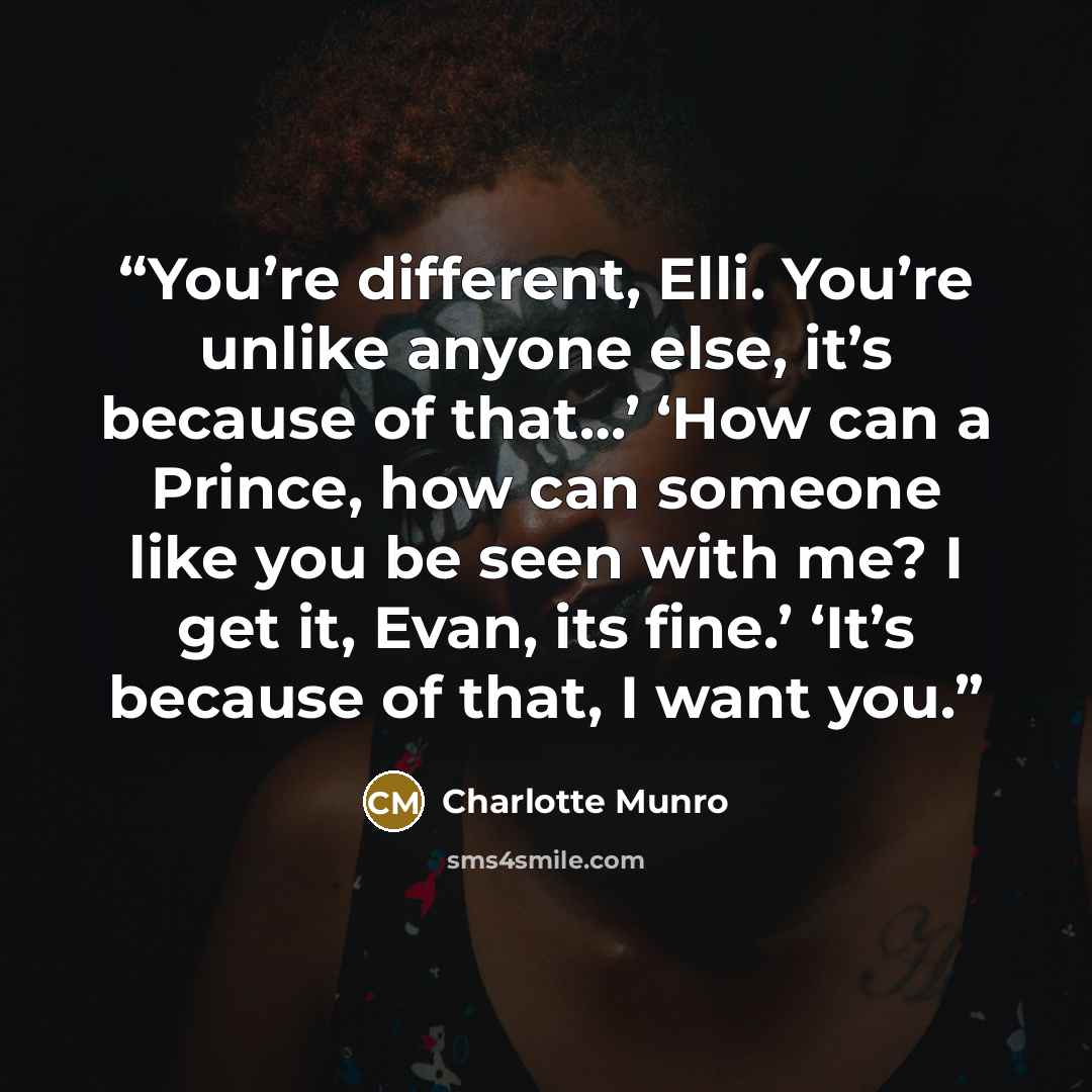 “You’re different, Elli. You’re unlike anyone else, it’s because of that…’ ‘How can a Prince, how can someone like you be seen with me? I get it, Evan, its fine.’ ‘It’s because of that, I want you.” quote by Charlotte Munro