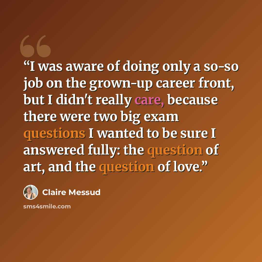 “I was aware of doing only a so-so job on the grown-up career front, but I didn't really care, because there were two big exam questions I wanted to be sure I answered fully: the question of art, and the question of love.” quote by Claire Messud