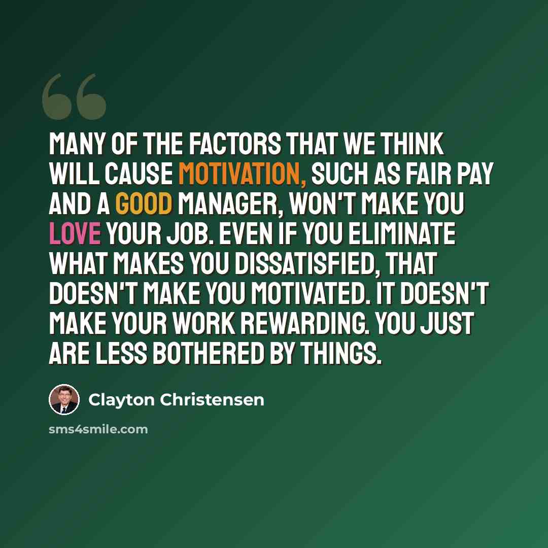 “Many of the factors that we think will cause motivation, such as fair pay and a good manager, won't make you love your job. Even if you eliminate what makes you dissatisfied, that doesn't make you motivated. It doesn't make your work rewarding. You just are less bothered by things.” quote by Clayton Christensen