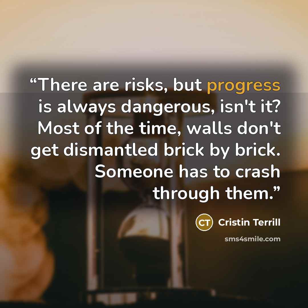 “There are risks, but progress is always dangerous, isn't it? Most of the time, walls don't get dismantled brick by brick. Someone has to crash through them.” quote by Cristin Terrill