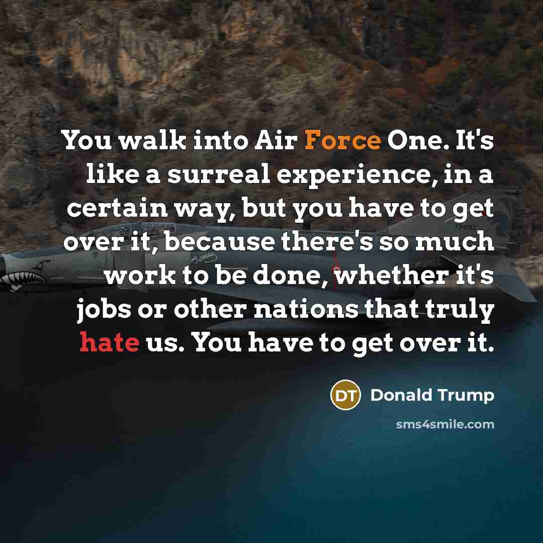 “You walk into Air Force One. It's like a surreal experience, in a certain way, but you have to get over it, because there's so much work to be done, whether it's jobs or other nations that truly hate us. You have to get over it.” quote by Donald Trump