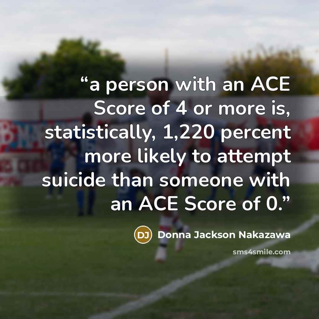 “a person with an ACE Score of 4 or more is, statistically, 1,220 percent more likely to attempt suicide than someone with an ACE Score of 0.” quote by Donna Jackson Nakazawa