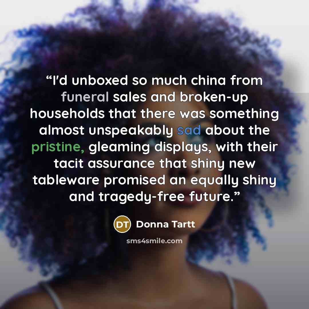 “I'd unboxed so much china from funeral sales and broken-up households that there was something almost unspeakably sad about the pristine, gleaming displays, with their tacit assurance that shiny new tableware promised an equally shiny and tragedy-free future.” quote by Donna Tartt