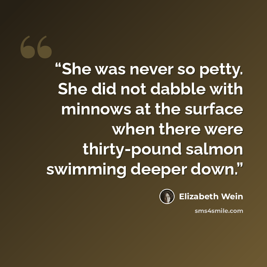 “She was never so petty. She did not dabble with minnows at the surface when there were thirty-pound salmon swimming deeper down.” quote by Elizabeth Wein