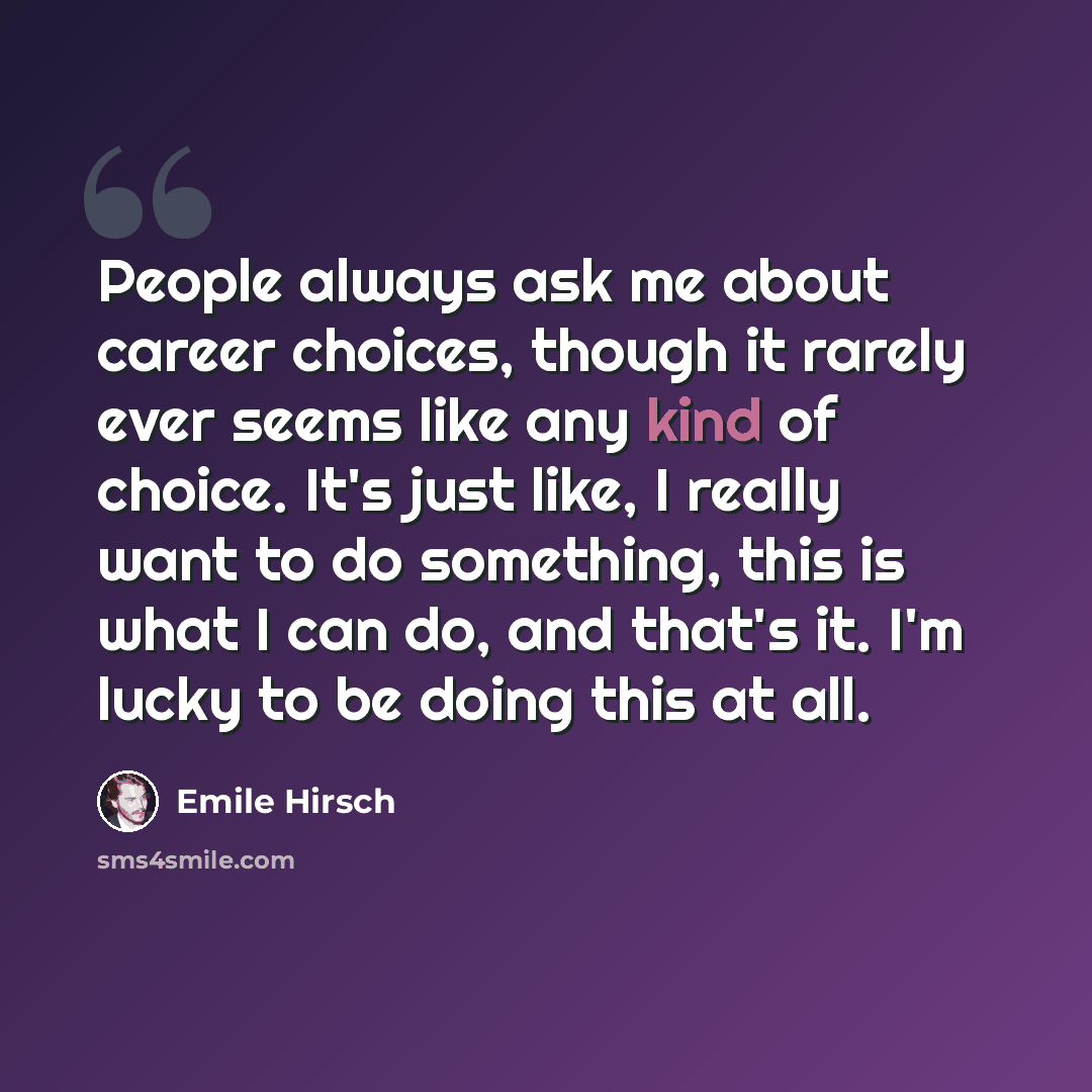 “People always ask me about career choices, though it rarely ever seems like any kind of choice. It's just like, I really want to do something, this is what I can do, and that's it. I'm lucky to be doing this at all.” quote by Emile Hirsch