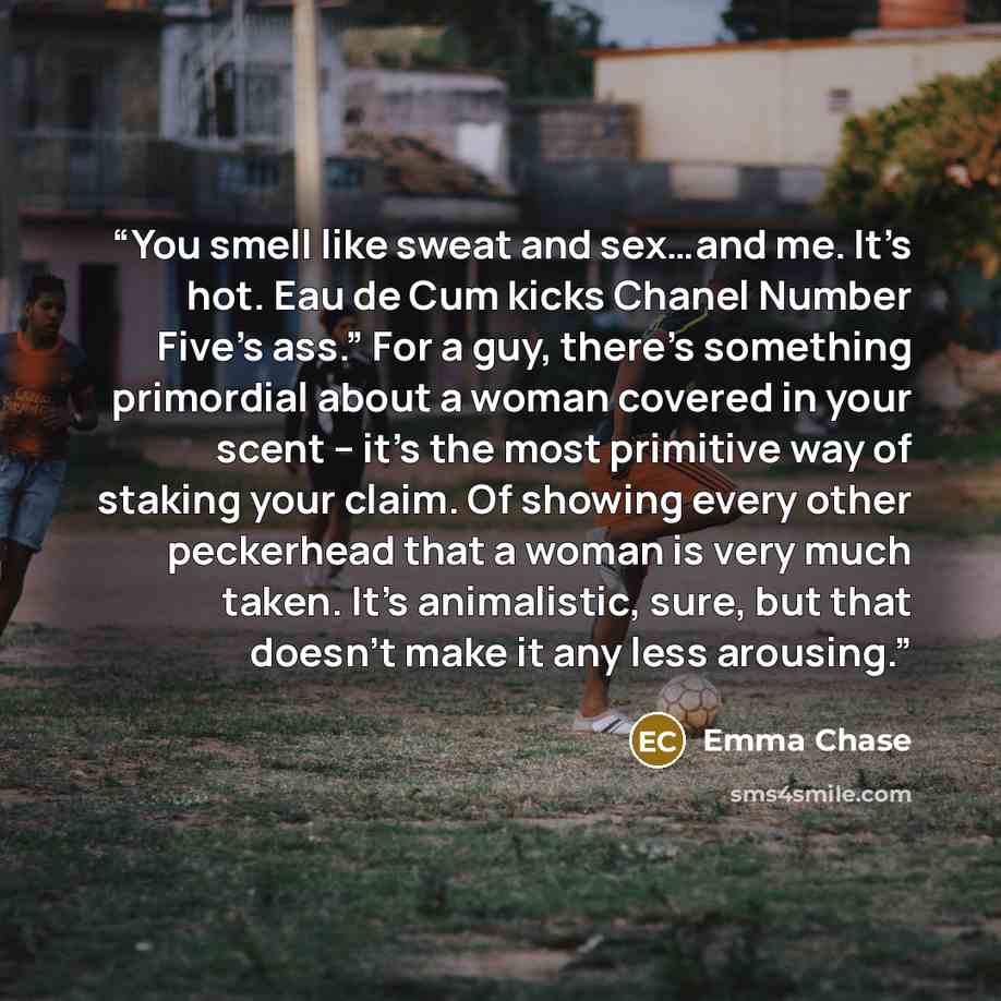 “You smell like sweat and sex…and me. It’s hot. Eau de Cum kicks Chanel Number Five’s ass.” For a guy, there’s something primordial about a woman covered in your scent – it’s the most primitive way of staking your claim. Of showing every other peckerhead that a woman is very much taken. It’s…” quote by Emma Chase