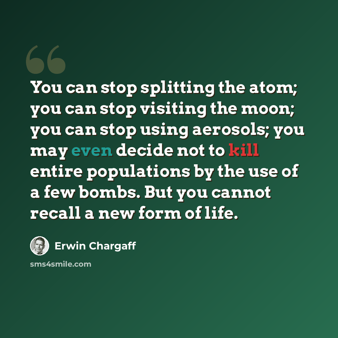 “You can stop splitting the atom; you can stop visiting the moon; you can stop using aerosols; you may even decide not to kill entire populations by the use of a few bombs. But you cannot recall a new form of life.” quote by Erwin Chargaff