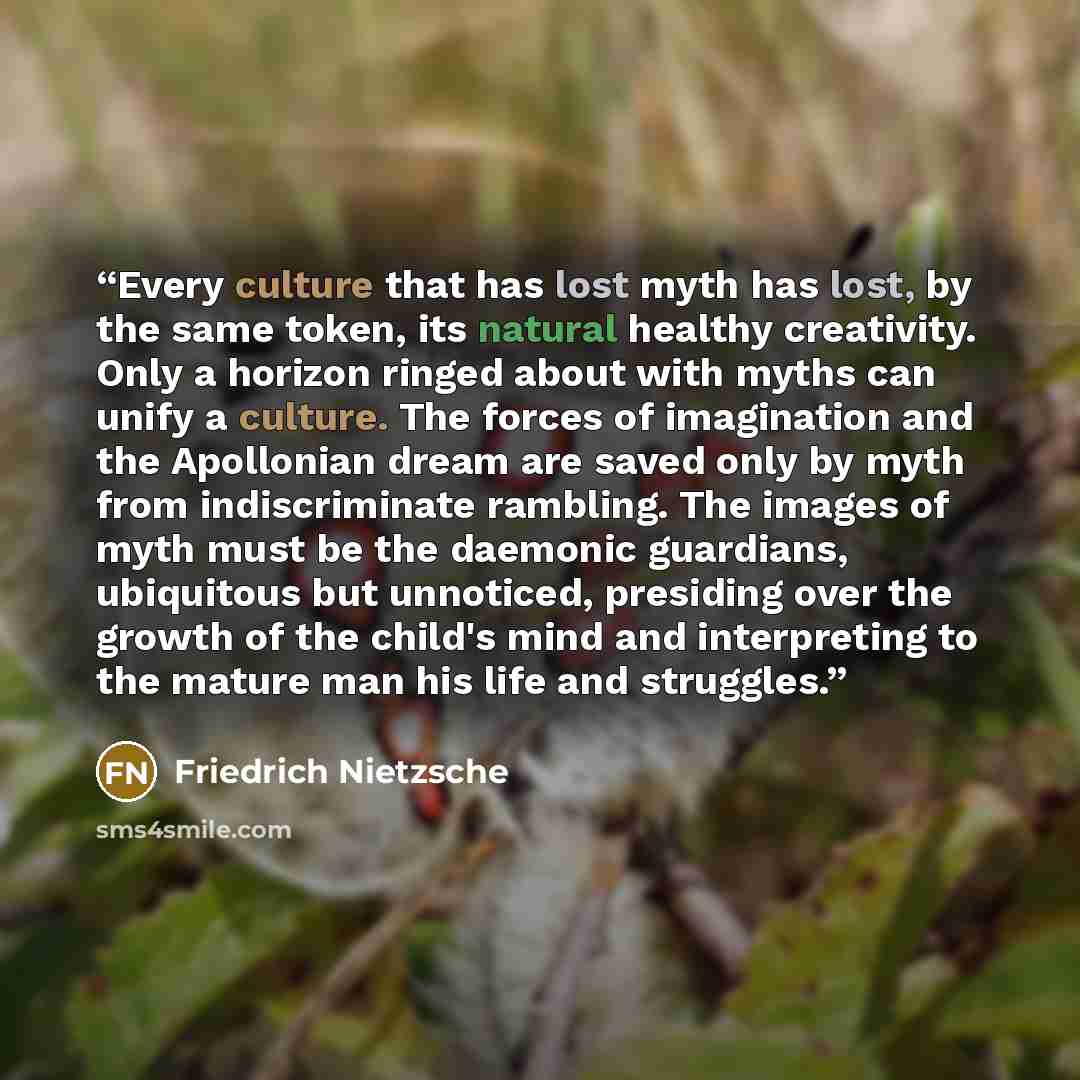“Every culture that has lost myth has lost, by the same token, its natural healthy creativity. Only a horizon ringed about with myths can unify a culture. The forces of imagination and the Apollonian dream are saved only by myth from indiscriminate rambling. The images of myth must be the daemonic…” quote by Friedrich Nietzsche
