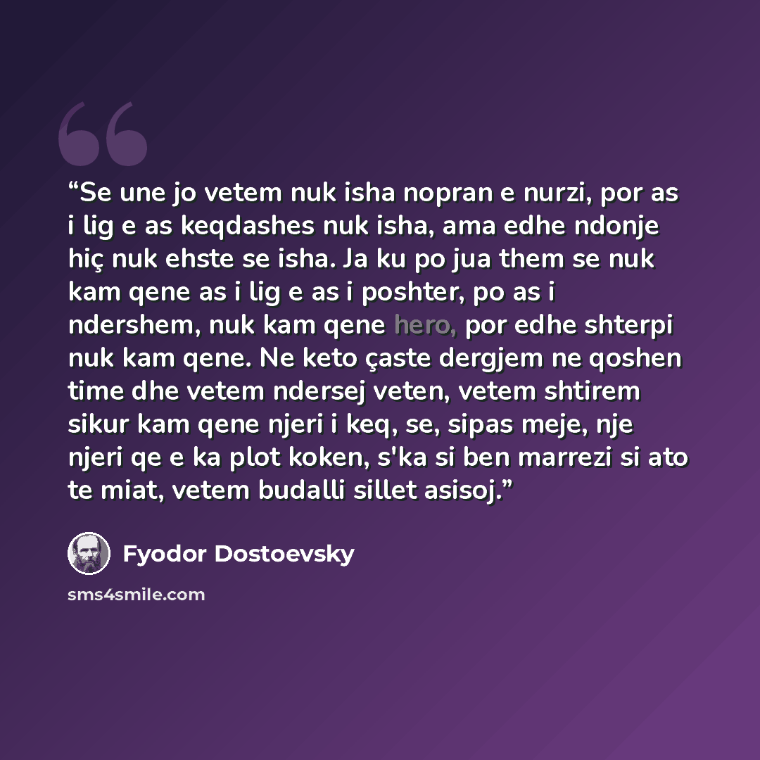 “Se une jo vetem nuk isha nopran e nurzi, por as i lig e as keqdashes nuk isha, ama edhe ndonje hiç nuk ehste se isha. Ja ku po jua them se nuk kam qene as i lig e as i poshter, po as i ndershem, nuk kam qene hero, por edhe shterpi nuk kam qene. Ne keto çaste dergjem ne qoshen time dhe vetem…” quote by Fyodor Dostoevsky