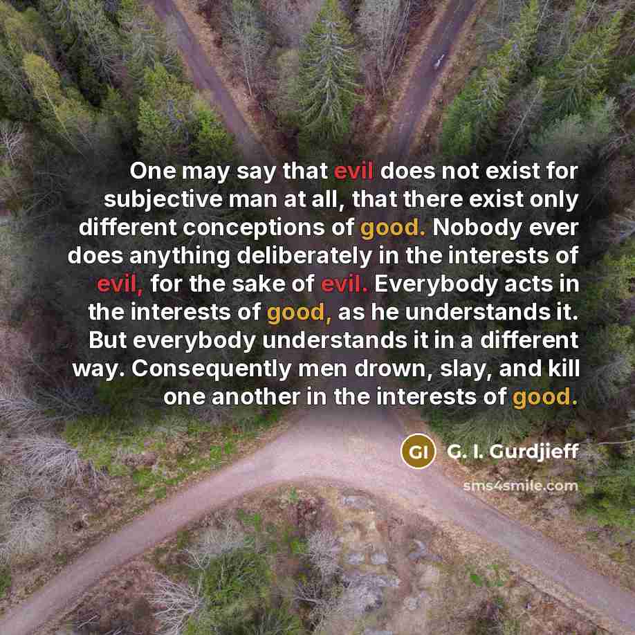 “One may say that evil does not exist for subjective man at all, that there exist only different conceptions of good. Nobody ever does anything deliberately in the interests of evil, for the sake of evil. Everybody acts in the interests of good, as he understands it. But everybody understands it in…” quote by G. I. Gurdjieff