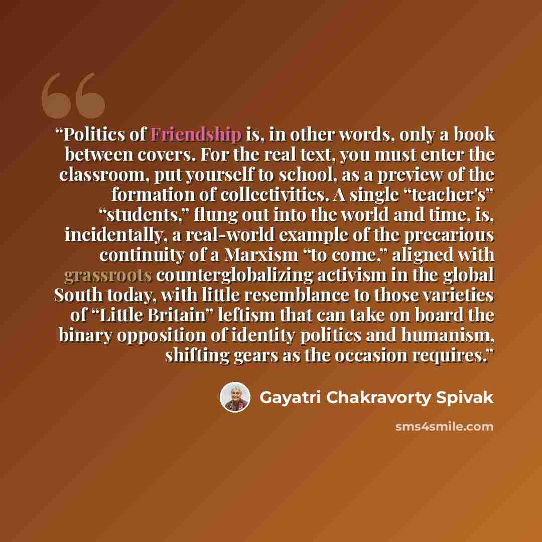 “Politics of Friendship is, in other words, only a book between covers. For the real text, you must enter the classroom, put yourself to school, as a preview of the formation of collectivities. A single “teacher's” “students,” flung out into the world and time, is, incidentally, a real-world…” quote by Gayatri Chakravorty Spivak