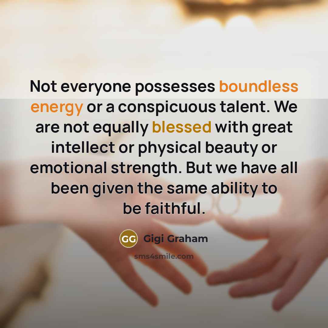 “Not everyone possesses boundless energy or a conspicuous talent. We are not equally blessed with great intellect or physical beauty or emotional strength. But we have all been given the same ability to be faithful.” quote by Gigi Graham