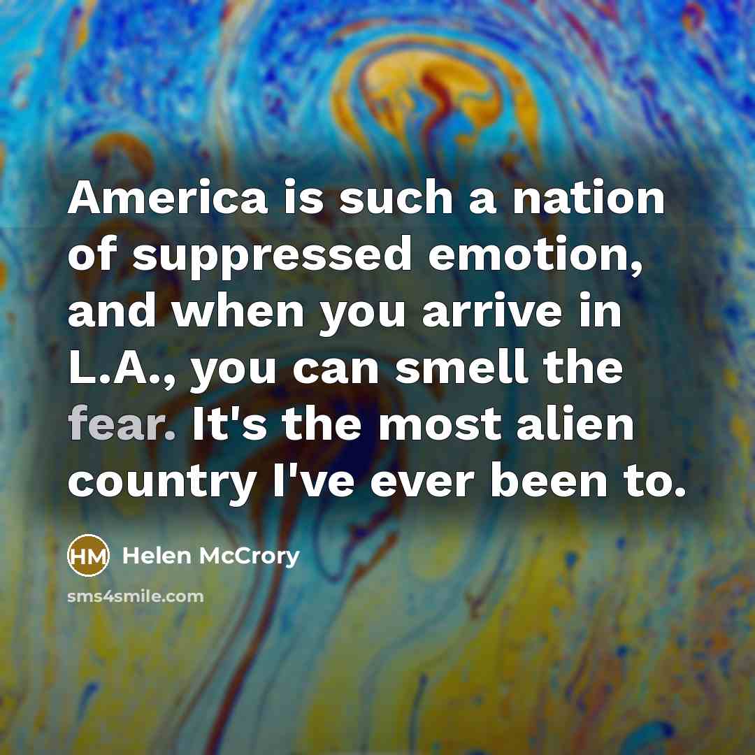“America is such a nation of suppressed emotion, and when you arrive in L.A., you can smell the fear. It's the most alien country I've ever been to.” quote by Helen McCrory
