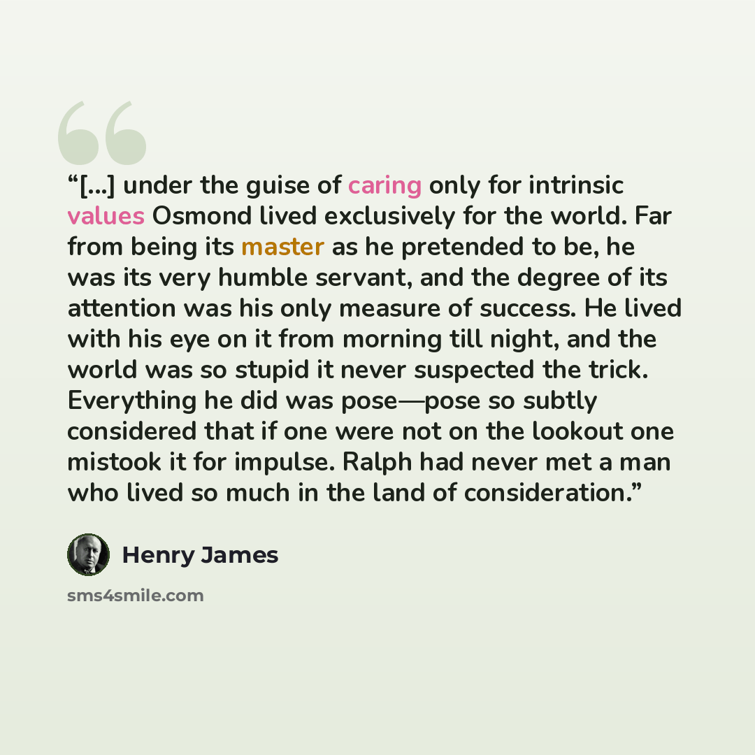 “[...] under the guise of caring only for intrinsic values Osmond lived exclusively for the world. Far from being its master as he pretended to be, he was its very humble servant, and the degree of its attention was his only measure of success. He lived with his eye on it from morning till night…” quote by Henry James