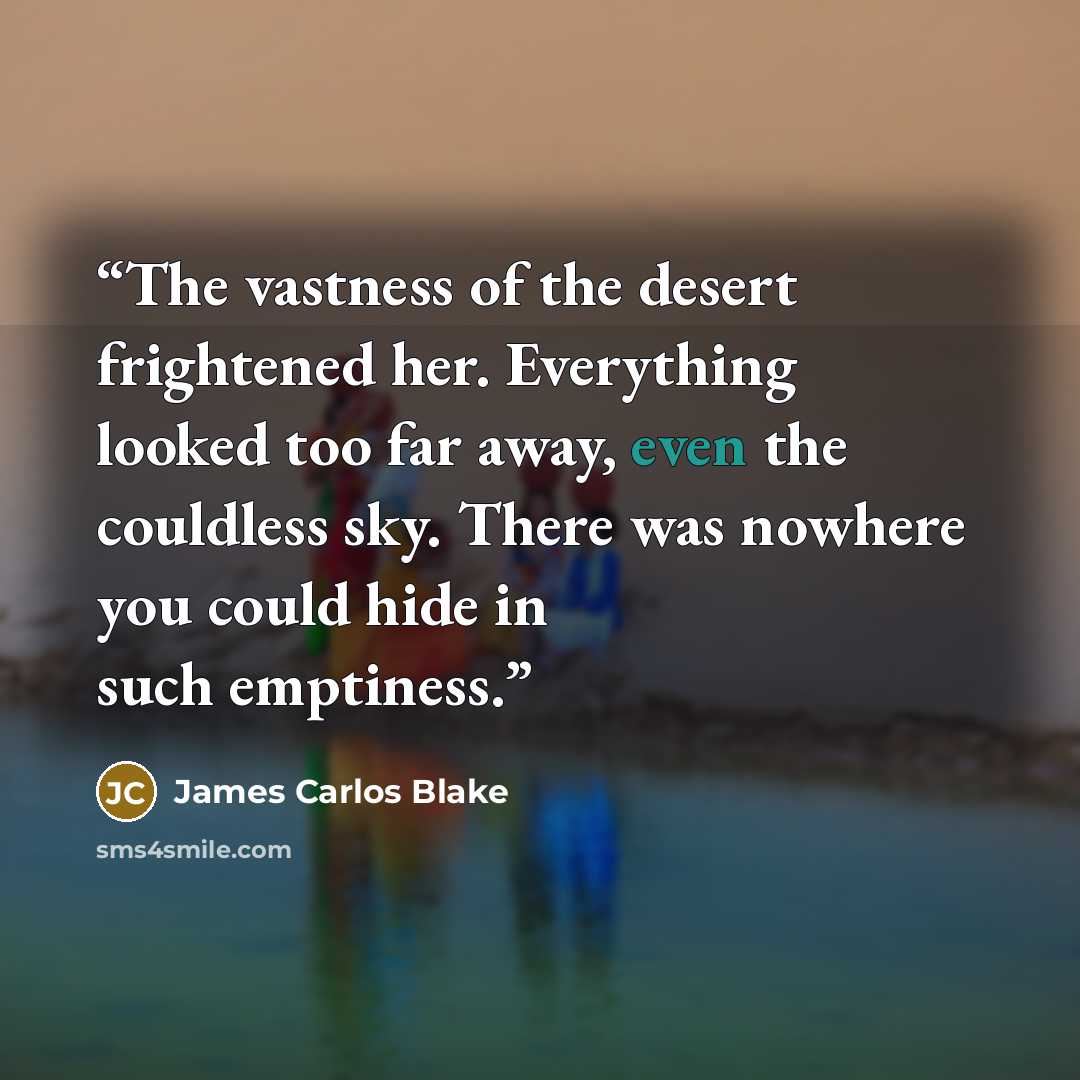 “The vastness of the desert frightened her. Everything looked too far away, even the couldless sky. There was nowhere you could hide in such emptiness.” quote by James Carlos Blake