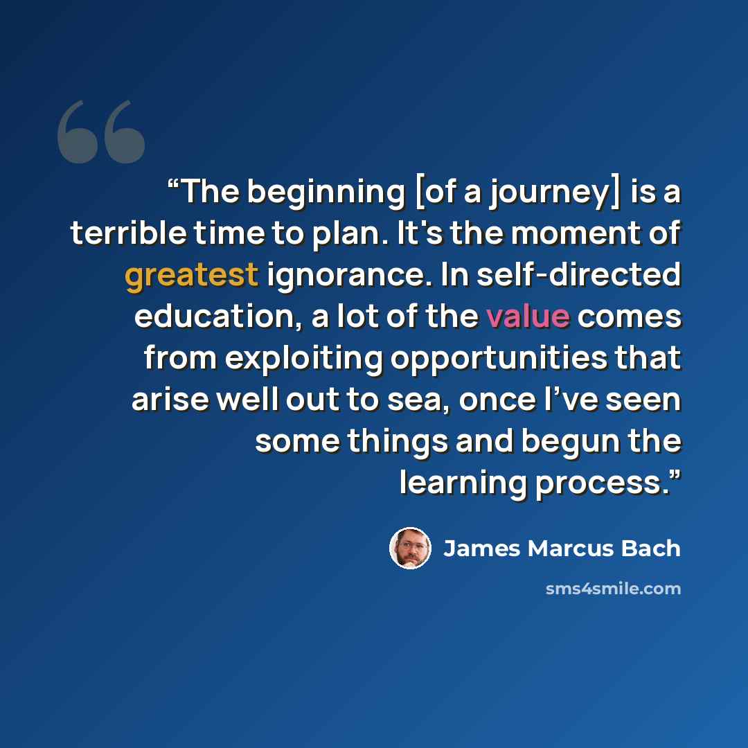 “The beginning [of a journey] is a terrible time to plan. It's the moment of greatest ignorance. In self-directed education, a lot of the value comes from exploiting opportunities that arise well out to sea, once I've seen some things and begun the learning process.” quote by James Marcus Bach