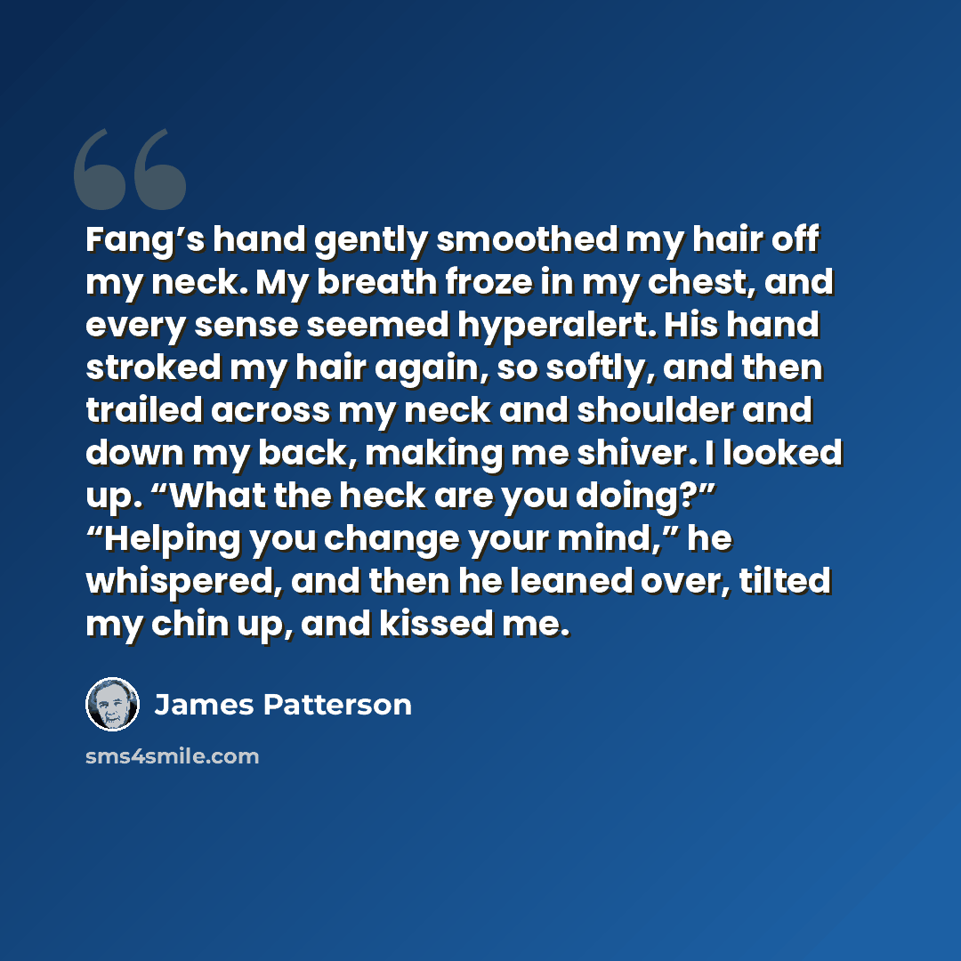 “Fang’s hand gently smoothed my hair off my neck. My breath froze in my chest, and every sense seemed hyperalert. His hand stroked my hair again, so softly, and then trailed across my neck and shoulder and down my back, making me shiver. I looked up. “What the heck are you doing?” “Helping you…” quote by James Patterson