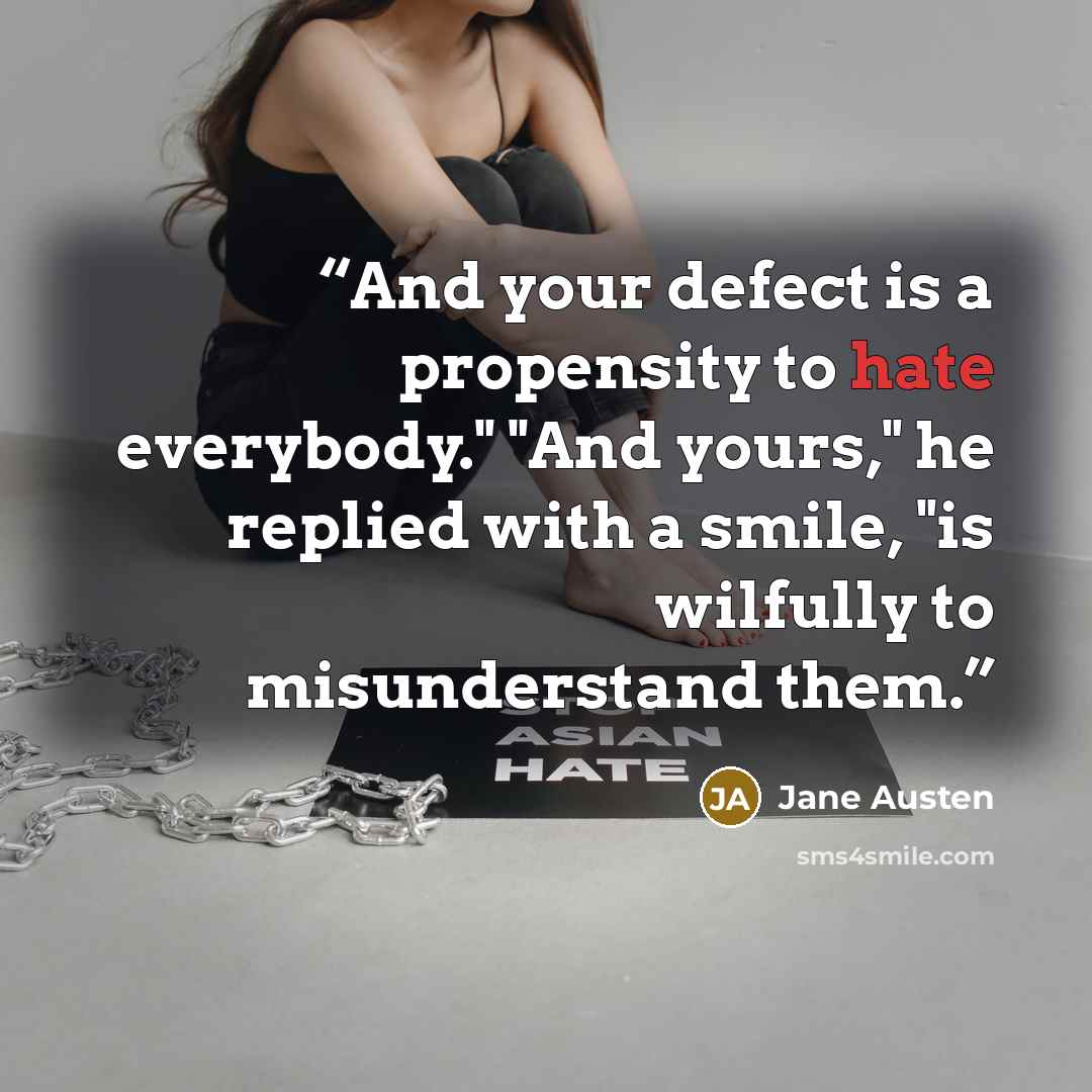 “And your defect is a propensity to hate everybody." "And yours," he replied with a smile, "is wilfully to misunderstand them.” quote by Jane Austen