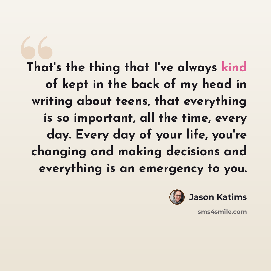 “That's the thing that I've always kind of kept in the back of my head in writing about teens, that everything is so important, all the time, every day. Every day of your life, you're changing and making decisions and everything is an emergency to you.” quote by Jason Katims