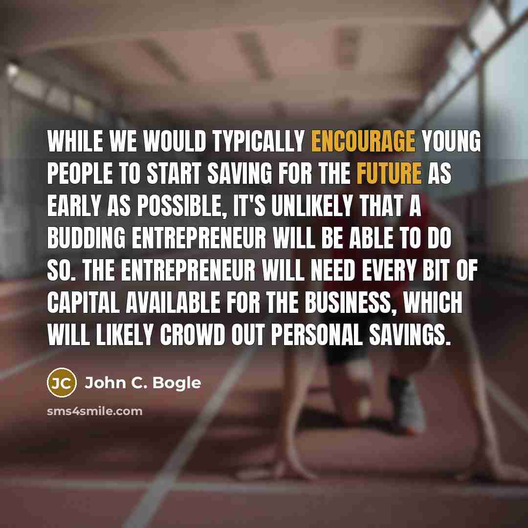 “While we would typically encourage young people to start saving for the future as early as possible, it's unlikely that a budding entrepreneur will be able to do so. The entrepreneur will need every bit of capital available for the business, which will likely crowd out personal savings.” quote by John C. Bogle
