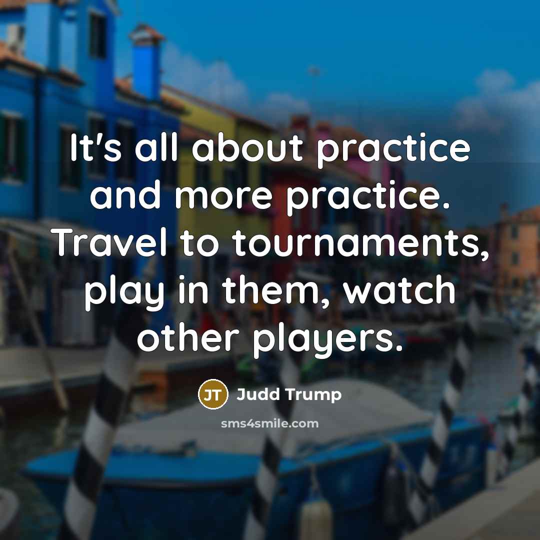 “It's all about practice and more practice. Travel to tournaments, play in them, watch other players.” quote by Judd Trump